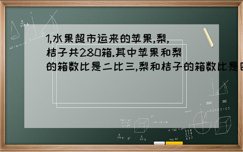 1,水果超市运来的苹果,梨,桔子共280箱.其中苹果和梨的箱数比是二比三,梨和桔子的箱数比是四比五,求运来的三种水果各多少箱?2,一项工程,甲乙两队合做1天可完成这项工程的十五分之一.如果