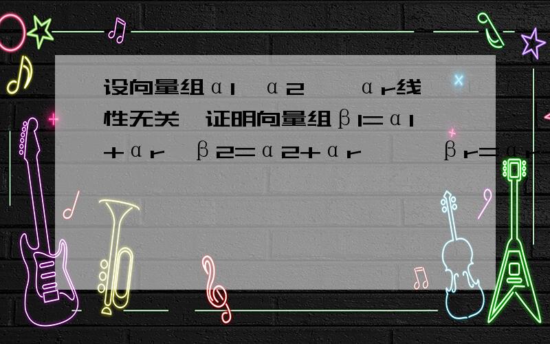 设向量组α1,α2,…αr线性无关,证明向量组β1=α1+αr,β2=α2+αr,…,βr=αr-1+αr,βr=αr线性设向量组α1，α2，…αr线性无关，证明向量组β1=α1+αr，β2=α2+αr，βr=αr-1+αr,βr=αr线性相关