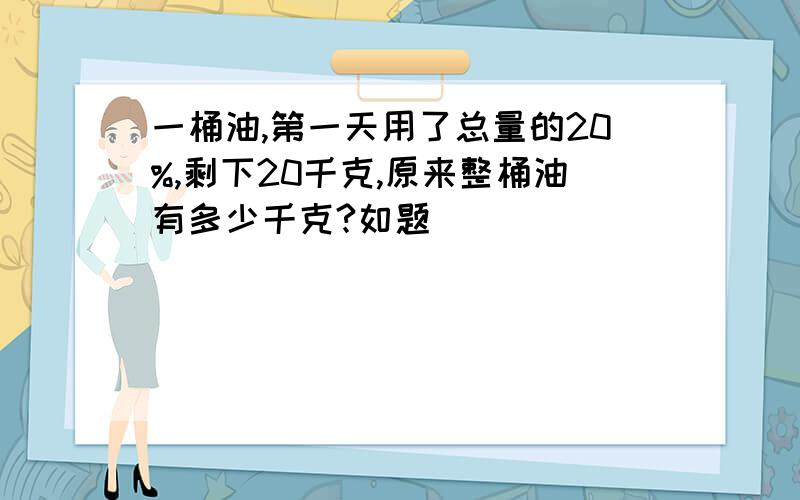 一桶油,第一天用了总量的20%,剩下20千克,原来整桶油有多少千克?如题