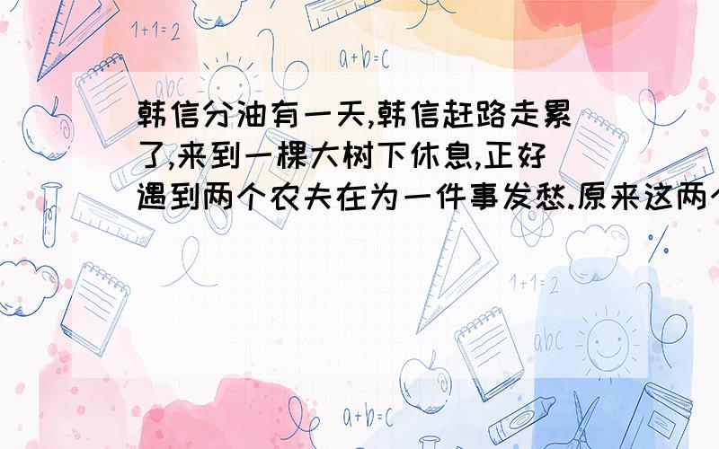 韩信分油有一天,韩信赶路走累了,来到一棵大树下休息,正好遇到两个农夫在为一件事发愁.原来这两个农夫想分油.一个容量10千克的篓子里装满了油,两人只有一只空的罐和一只空的葫芦,罐可