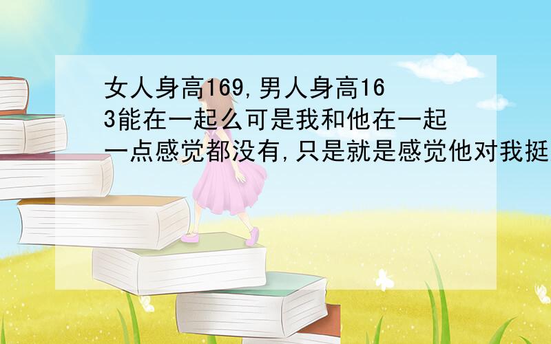 女人身高169,男人身高163能在一起么可是我和他在一起一点感觉都没有,只是就是感觉他对我挺好的