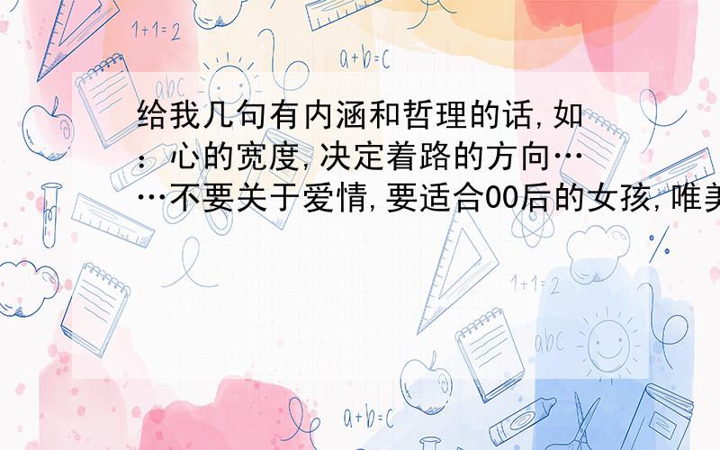 给我几句有内涵和哲理的话,如：心的宽度,决定着路的方向……不要关于爱情,要适合00后的女孩,唯美一点,多一点,也不要关于人生的大哲理哦.