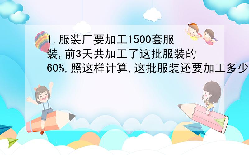 1.服装厂要加工1500套服装,前3天共加工了这批服装的60%,照这样计算,这批服装还要加工多少天?列式子