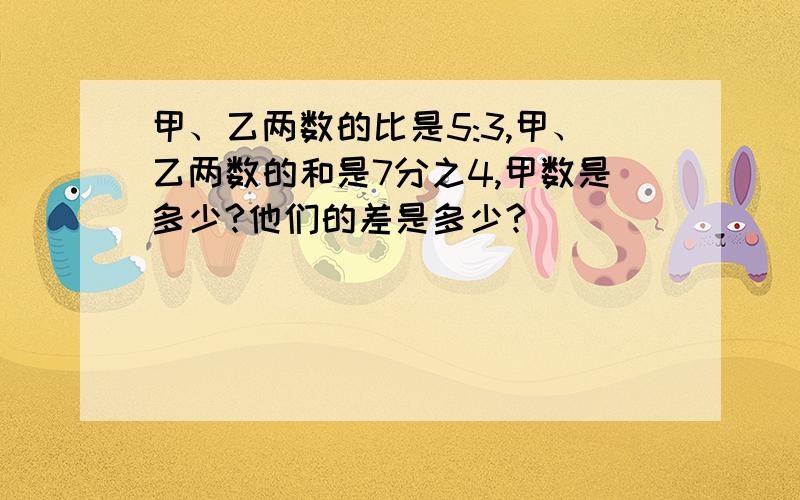 甲、乙两数的比是5:3,甲、乙两数的和是7分之4,甲数是多少?他们的差是多少?