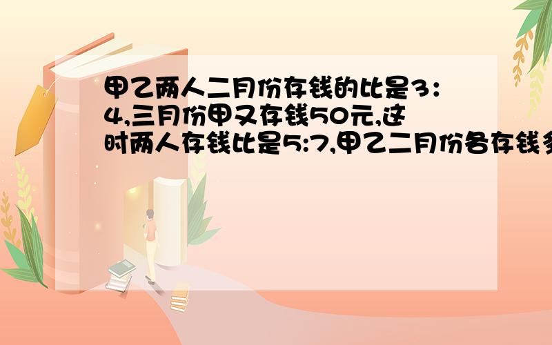 甲乙两人二月份存钱的比是3：4,三月份甲又存钱50元,这时两人存钱比是5:7,甲乙二月份各存钱多少元?要算