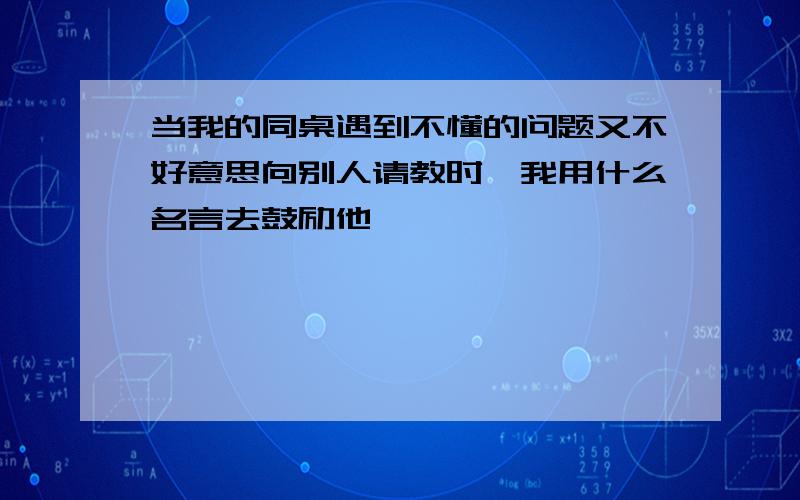 当我的同桌遇到不懂的问题又不好意思向别人请教时,我用什么名言去鼓励他