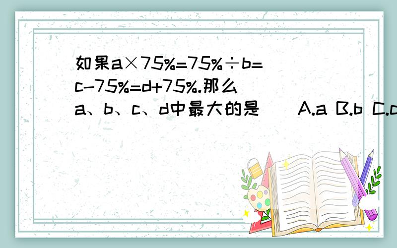 如果a×75%=75%÷b=c-75%=d+75%.那么a、b、c、d中最大的是（）A.a B.b C.c D.d