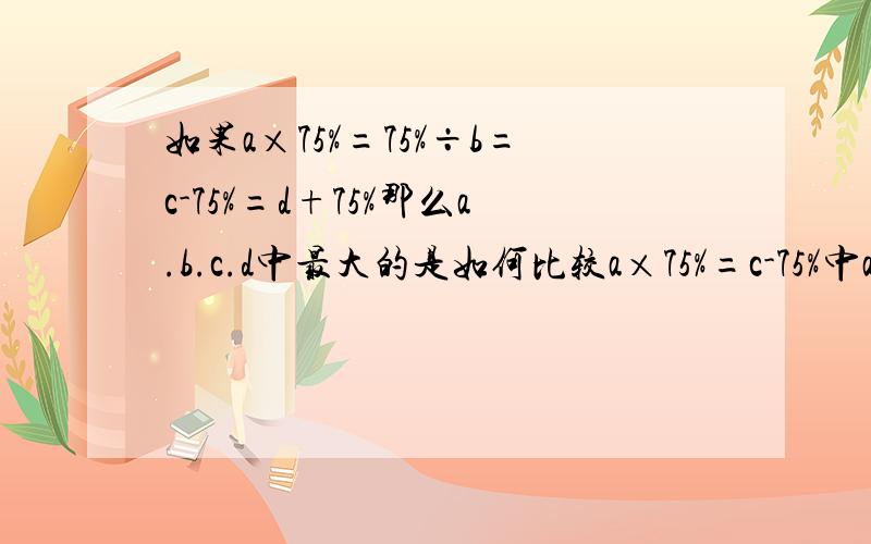 如果a×75%=75%÷b=c-75%=d+75%那么a.b.c.d中最大的是如何比较a×75%=c-75%中a与c的大小?当a=3时a×75％=3×75％=9/4∵9/4=c-75％ ∴c=9/4+75％=3此时 a=c=3由此可以看出a＜3时 a＞c;a=3时 a=c;a＞3时 a＜c;综上所述无