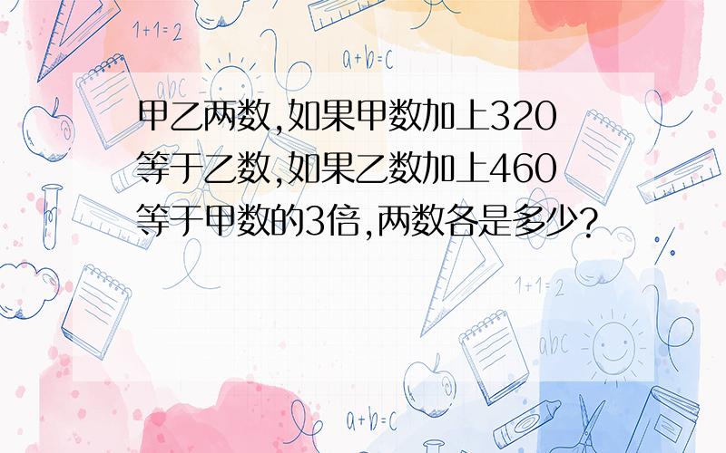 甲乙两数,如果甲数加上320等于乙数,如果乙数加上460等于甲数的3倍,两数各是多少?