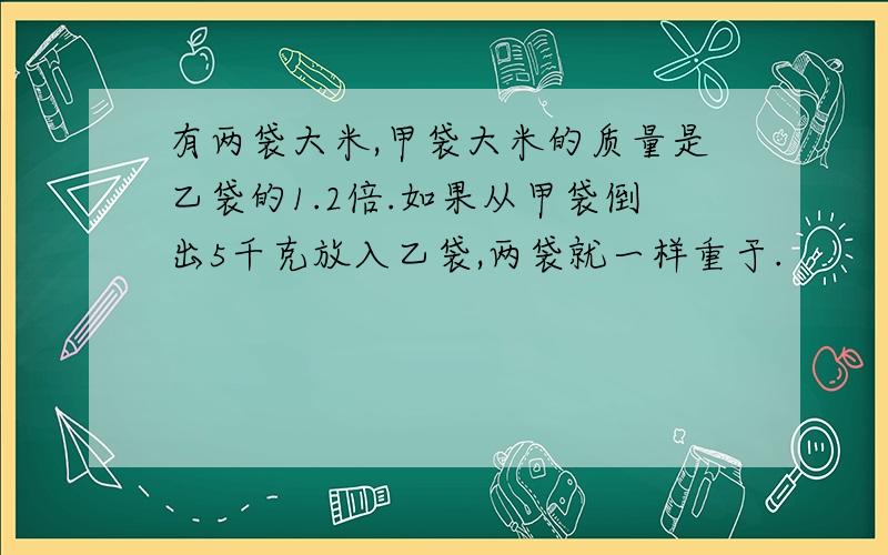 有两袋大米,甲袋大米的质量是乙袋的1.2倍.如果从甲袋倒出5千克放入乙袋,两袋就一样重于.