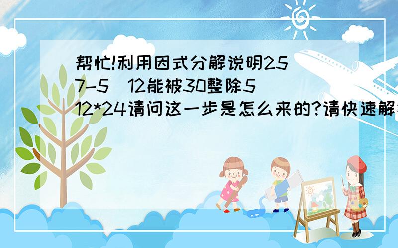 帮忙!利用因式分解说明25^7-5^12能被30整除5^12*24请问这一步是怎么来的?请快速解答,谢!为什么是=5^12*(5^2-1）     ，     5^12*24这两步？