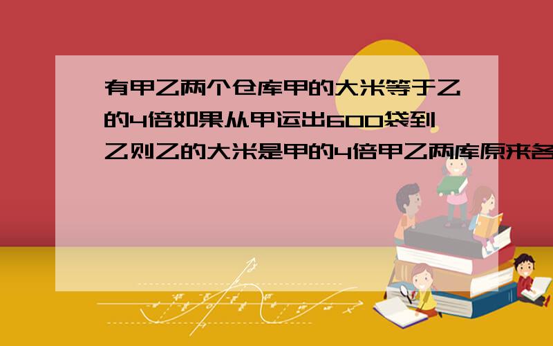 有甲乙两个仓库甲的大米等于乙的4倍如果从甲运出600袋到乙则乙的大米是甲的4倍甲乙两库原来各有多少袋米