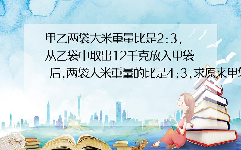 甲乙两袋大米重量比是2:3,从乙袋中取出12千克放入甲袋 后,两袋大米重量的比是4:3,求原来甲袋米重多少千克?.