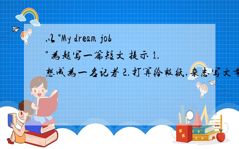 以“My dream job”为题写一篇短文 提示 1.想成为一名记者 2.打算给报纸,杂志写文章 3.高中毕业后想去北京上大学4.想在一家电视台工作并环游世界