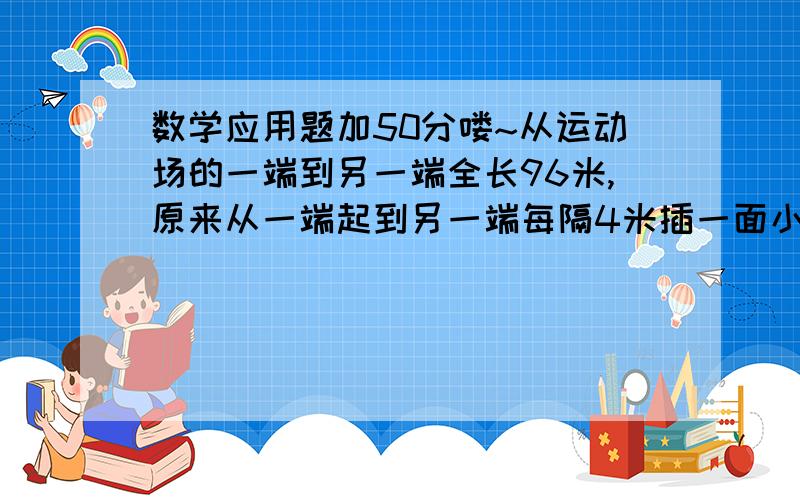 数学应用题加50分喽~从运动场的一端到另一端全长96米,原来从一端起到另一端每隔4米插一面小红旗,现在要改成每隔6米插一面小红旗,求要拔出来的小红旗有多少面?注：答案好像是10.有没有