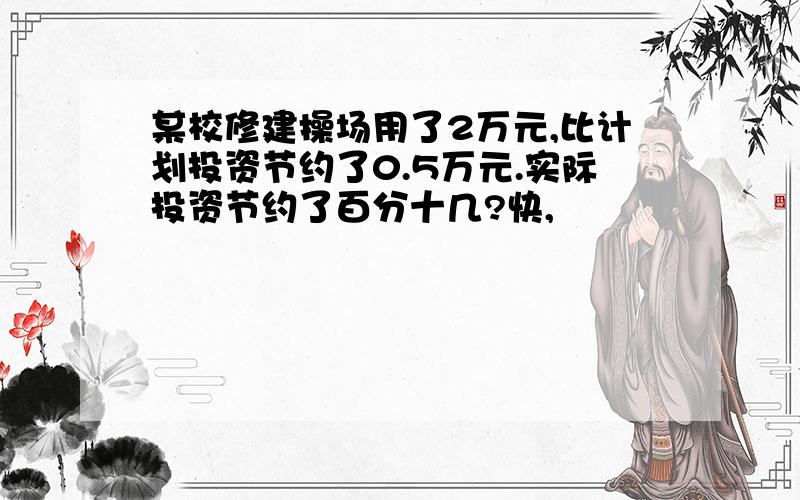 某校修建操场用了2万元,比计划投资节约了0.5万元.实际投资节约了百分十几?快,