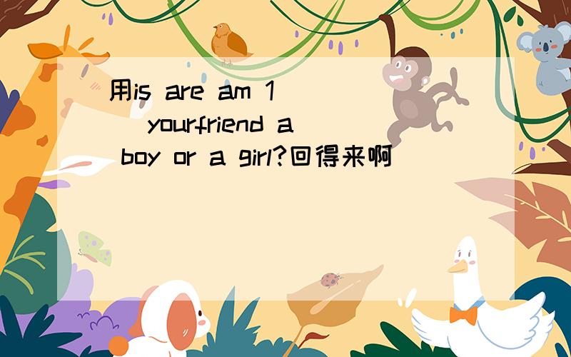 用is are am 1 ( )yourfriend a boy or a girl?回得来啊