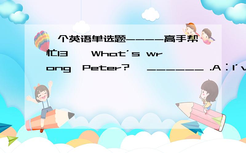 一个英语单选题----高手帮忙13、—What’s wrong,Peter?— ______ .A：I’ve got a headache B：It’s nice to see you againC：Nothing for it D：I can’t complain too much并解释其余选项为什么不对.