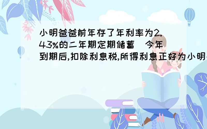 小明爸爸前年存了年利率为2.43%的二年期定期储蓄．今年到期后,扣除利息税,所得利息正好为小明买了一只价值48.60元的计算器．问小明爸爸前年存了多少元?