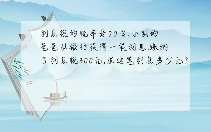 利息税的税率是20％,小明的爸爸从银行获得一笔利息,缴纳了利息税300元,求这笔利息多少元?