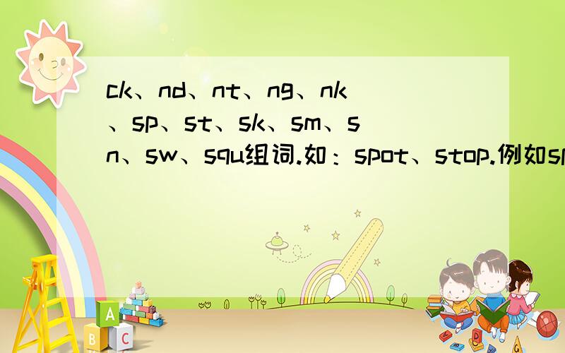 ck、nd、nt、ng、nk、sp、st、sk、sm、sn、sw、squ组词.如：spot、stop.例如spot、stop等每个组4个、要有中文.急.简单一点、大概5年纪会的