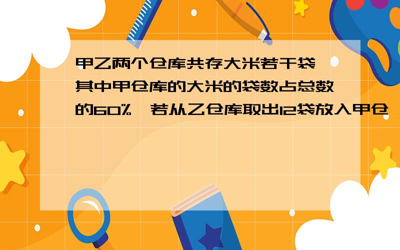 甲乙两个仓库共存大米若干袋,其中甲仓库的大米的袋数占总数的60%,若从乙仓库取出12袋放入甲仓,则乙仓剩下的大米袋数占总袋数的25%,甲仓原有大米多少袋?乙仓原有大米多少袋?