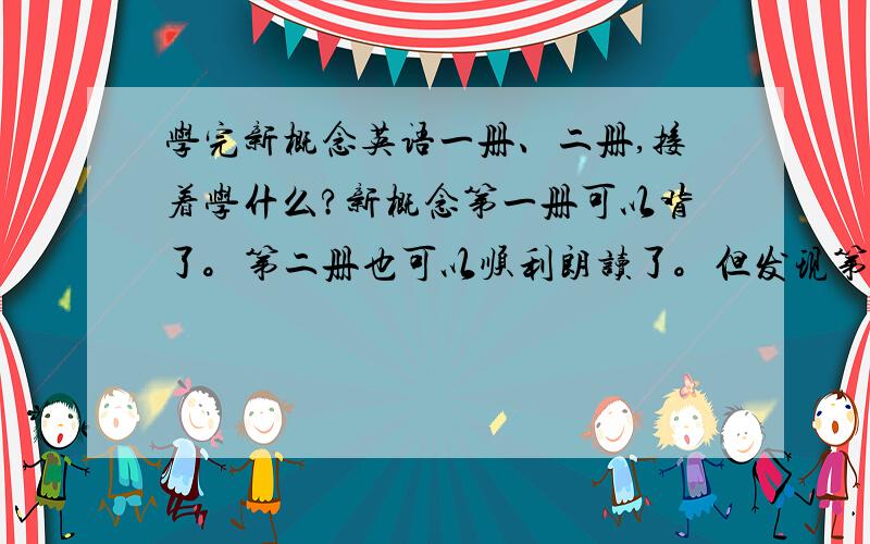 学完新概念英语一册、二册,接着学什么?新概念第一册可以背了。第二册也可以顺利朗读了。但发现第三册生词n多。有点难度。有没有等同一二册之类的教材，大伙儿推荐一下？我先巩固基