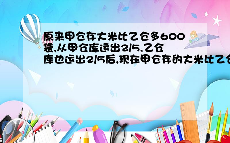 原来甲仓存大米比乙仓多600袋,从甲仓库运出2/5,乙仓库也运出2/5后,现在甲仓存的大米比乙仓还多多少袋?