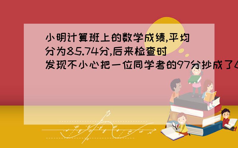 小明计算班上的数学成绩,平均分为85.74分,后来检查时发现不小心把一位同学考的97分抄成了67分,重新计算后平均分为86.49分.问：班上一共有多少同学?