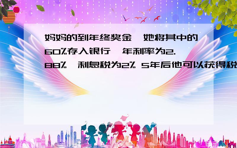 妈妈的到年终奖金,她将其中的60%存入银行,年利率为2.88%,利息税为2% 5年后他可以获得税后利息多少元假如他想买一台4000元的电脑,