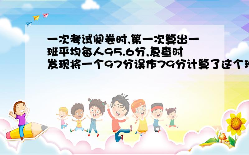 一次考试阅卷时,第一次算出一班平均每人95.6分,复查时发现将一个97分误作79分计算了这个班实际平均每人一次考试阅卷时,第一次算出一班平均每人95.6分,复查时发现将一个97分误作79分计算