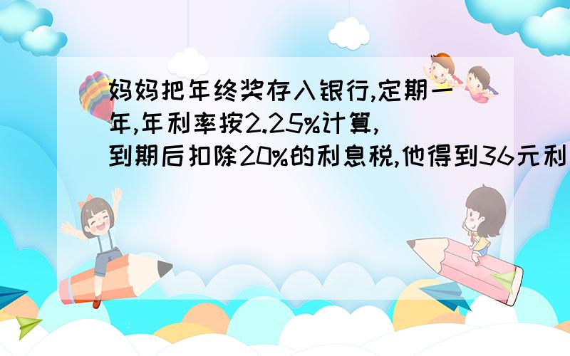 妈妈把年终奖存入银行,定期一年,年利率按2.25%计算,到期后扣除20%的利息税,他得到36元利息,妈妈的年奖是多少元?带算式!