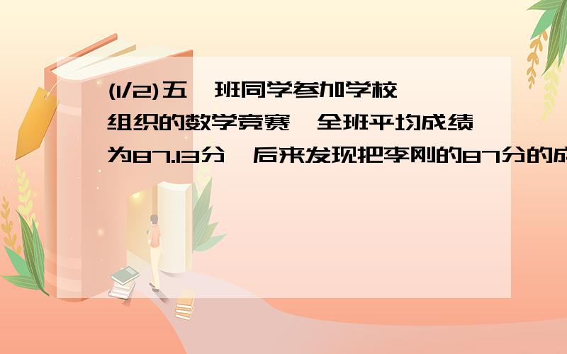 (1/2)五一班同学参加学校组织的数学竞赛,全班平均成绩为87.13分,后来发现把李刚的87分的成绩算成了78...(1/2)五一班同学参加学校组织的数学竞赛,全班平均成绩为87.13分,后来发现把李刚的87分