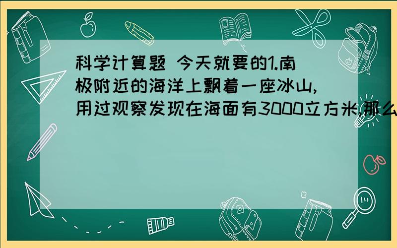 科学计算题 今天就要的1.南极附近的海洋上飘着一座冰山,用过观察发现在海面有3000立方米,那么在海面下的体积是多大?整个冰山的质量是多少?、（冰的密度900千克/立方米,海水的密度是1030