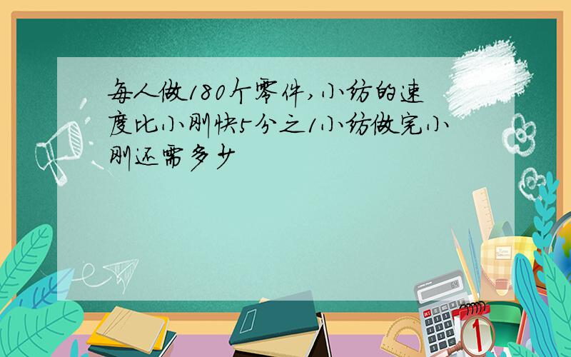每人做180个零件,小纺的速度比小刚快5分之1小纺做完小刚还需多少