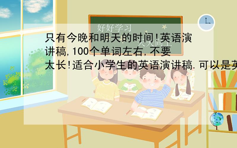 只有今晚和明天的时间!英语演讲稿,100个单词左右,不要太长!适合小学生的英语演讲稿.可以是英语小故事,或者记事,散文等,题材不限.要求：精彩、别出心裁.