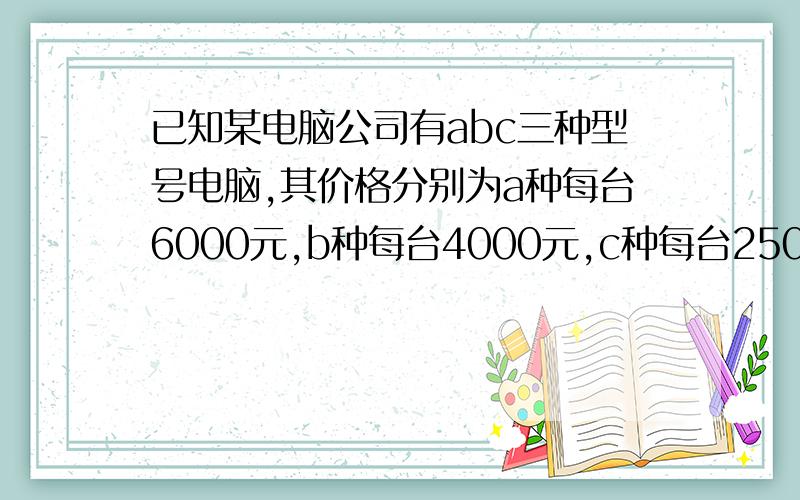 已知某电脑公司有abc三种型号电脑,其价格分别为a种每台6000元,b种每台4000元,c种每台2500元.某中学计划将100500元钱购进其中两种型号电脑共36台.请设计几种不同的购买方案