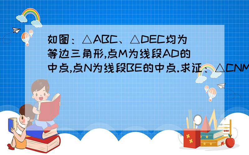 如图：△ABC、△DEC均为等边三角形,点M为线段AD的中点,点N为线段BE的中点.求证：△CNM为等边三角形.