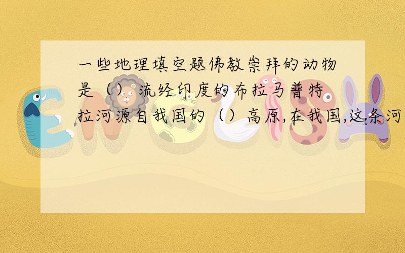 一些地理填空题佛教崇拜的动物是（） 流经印度的布拉马普特拉河源自我国的（）高原,在我国,这条河叫（）美国最著名的高新技术工业区是（）