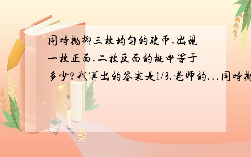 同时抛掷三枚均匀的硬币,出现一枚正面,二枚反面的概率等于多少?我算出的答案是1/3,老师的...同时抛掷三枚均匀的硬币,出现一枚正面,二枚反面的概率等于多少?我算出的答案是1/3,老师的答