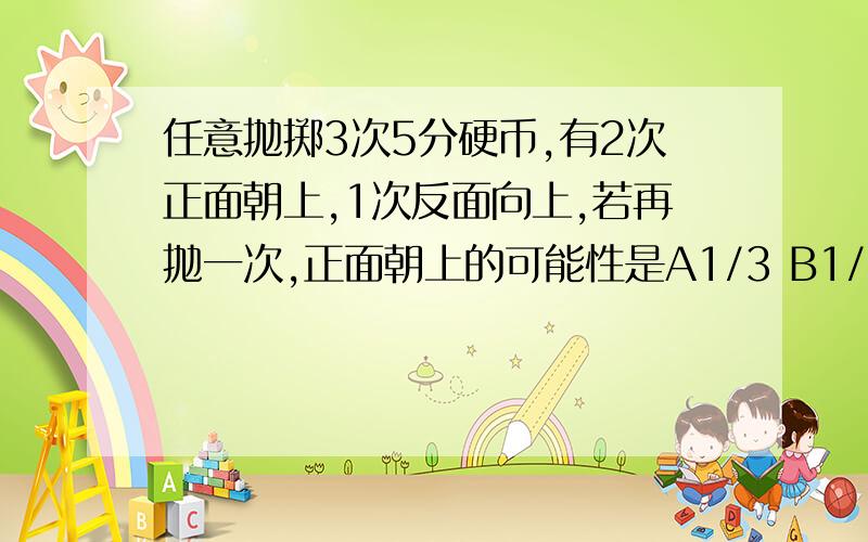 任意抛掷3次5分硬币,有2次正面朝上,1次反面向上,若再抛一次,正面朝上的可能性是A1/3 B1/5 c1/4 D1/2