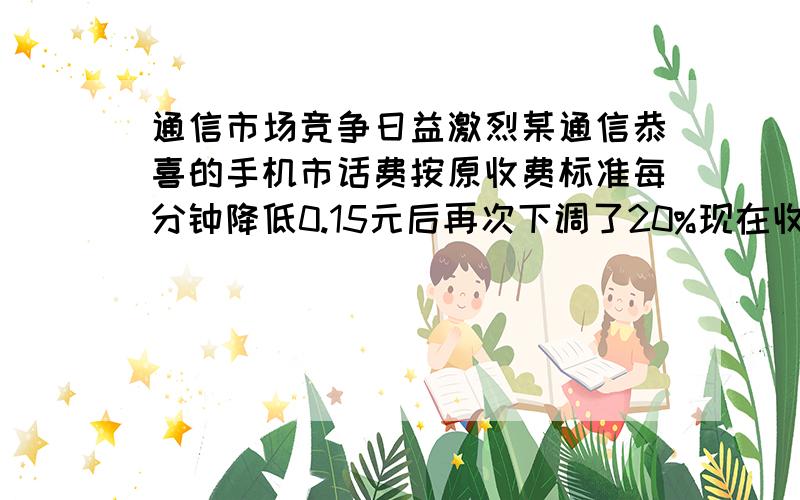 通信市场竞争日益激烈某通信恭喜的手机市话费按原收费标准每分钟降低0.15元后再次下调了20%现在收费标准是每分钟0.2元问元收费标准是每分钟多少元 解设收费标准每分X元 现在收费标准（