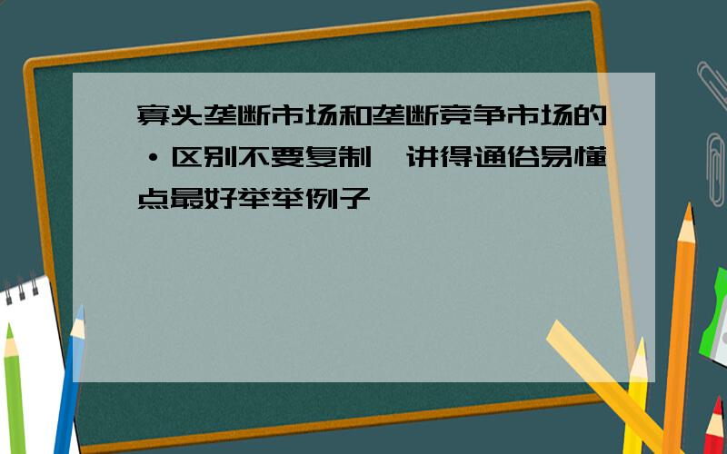 寡头垄断市场和垄断竞争市场的·区别不要复制,讲得通俗易懂点最好举举例子