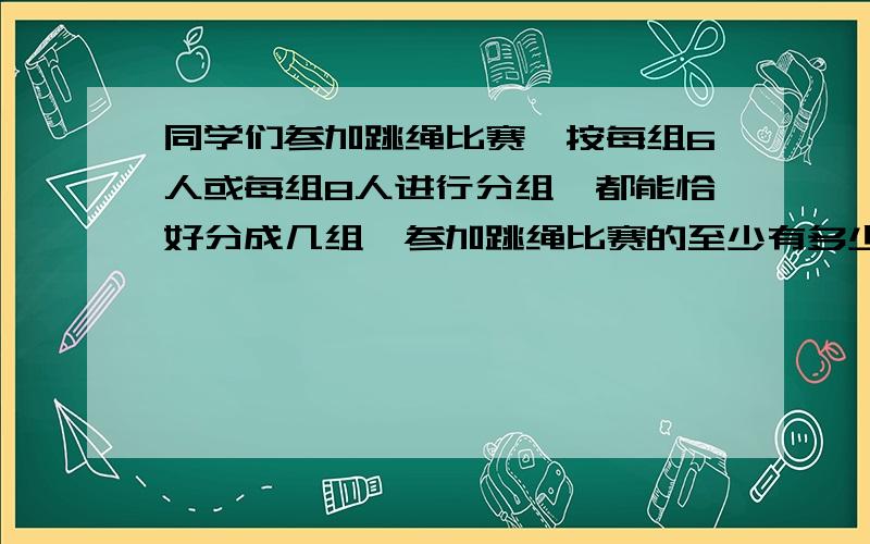 同学们参加跳绳比赛,按每组6人或每组8人进行分组,都能恰好分成几组,参加跳绳比赛的至少有多少人?