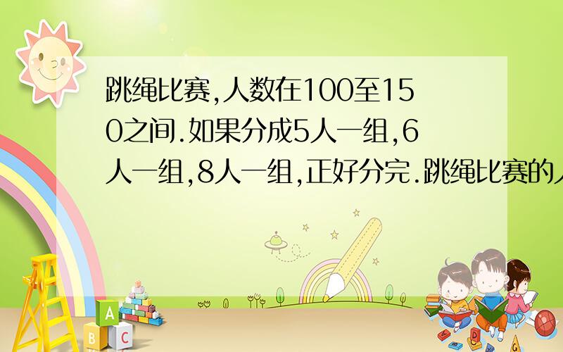 跳绳比赛,人数在100至150之间.如果分成5人一组,6人一组,8人一组,正好分完.跳绳比赛的人有几个?