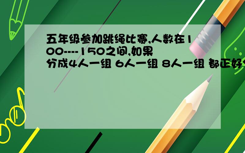 五年级参加跳绳比赛,人数在100----150之间,如果分成4人一组 6人一组 8人一组 都正好分完,比赛的有多少