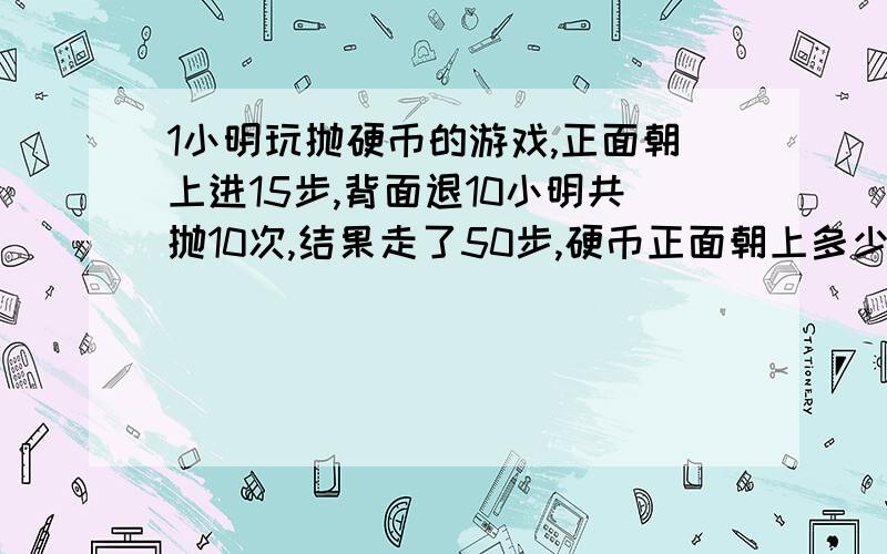 1小明玩抛硬币的游戏,正面朝上进15步,背面退10小明共抛10次,结果走了50步,硬币正面朝上多少次?背面呢不用方程.