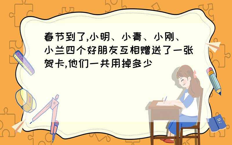 春节到了,小明、小青、小刚、小兰四个好朋友互相赠送了一张贺卡,他们一共用掉多少