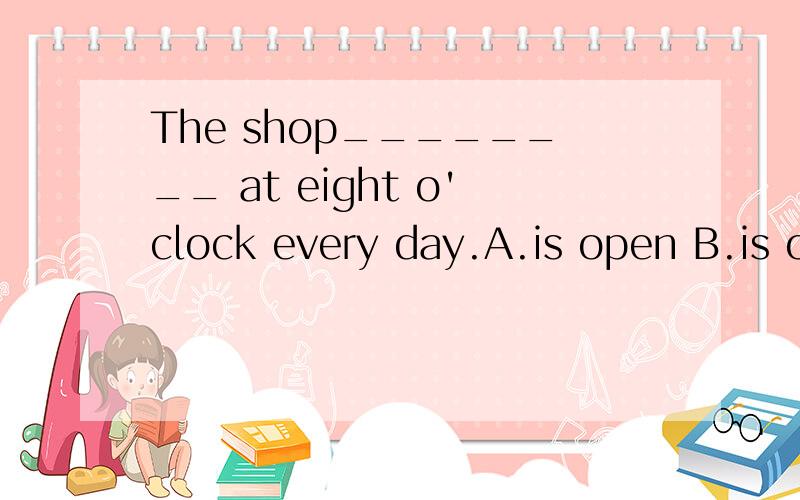 The shop________ at eight o'clock every day.A.is open B.is opened C.opens D.opened请问选什么,为什么?