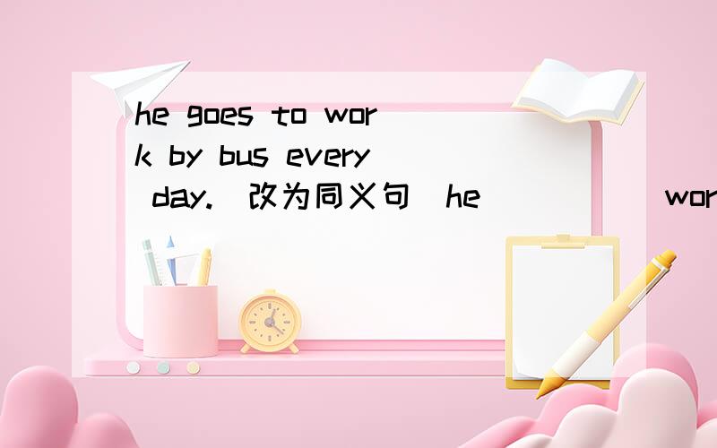 he goes to work by bus every day.(改为同义句）he_ _ _ _work every day.the shop opens at 7:45a.m.and clases at 8:00p.m.（改为同义句）the shop _ _ _7:45a.m.to 8:00p.m.mr wu often chats with us between meals.(对划线部分提问）划线